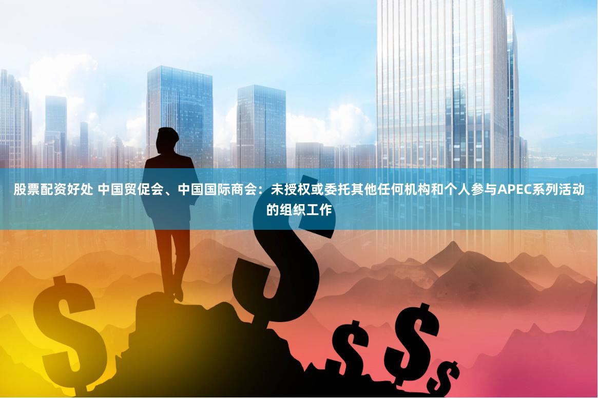 股票配资好处 中国贸促会、中国国际商会：未授权或委托其他任何机构和个人参与APEC系列活动的组织工作