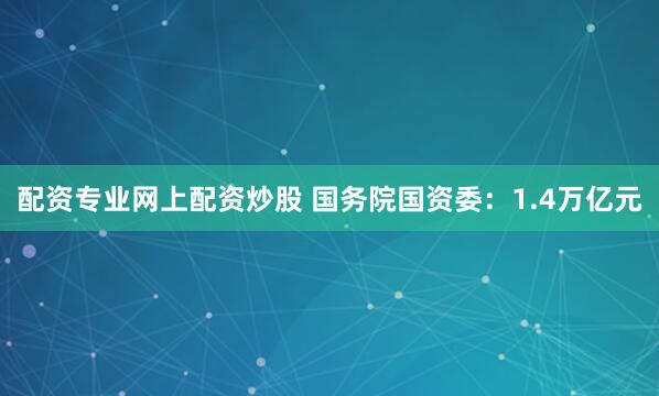 配资专业网上配资炒股 国务院国资委：1.4万亿元