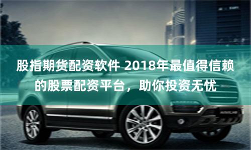 股指期货配资软件 2018年最值得信赖的股票配资平台，助你投资无忧