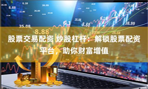 股票交易配资 炒股杠杆：解锁股票配资平台，助你财富增值