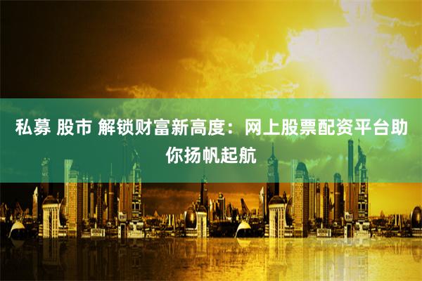私募 股市 解锁财富新高度：网上股票配资平台助你扬帆起航