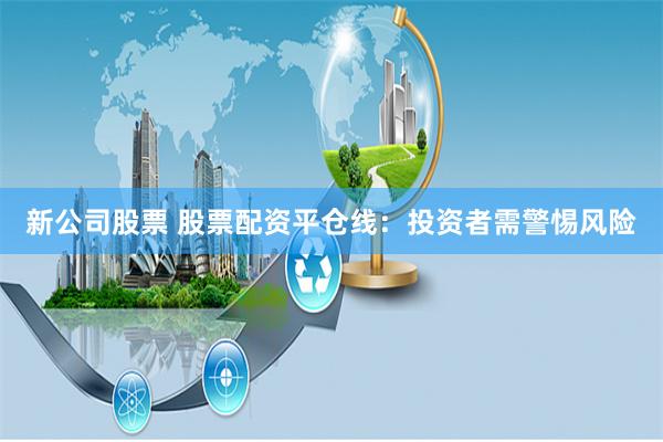 新公司股票 股票配资平仓线：投资者需警惕风险