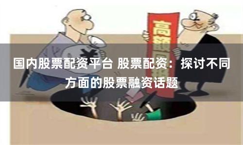 国内股票配资平台 股票配资：探讨不同方面的股票融资话题