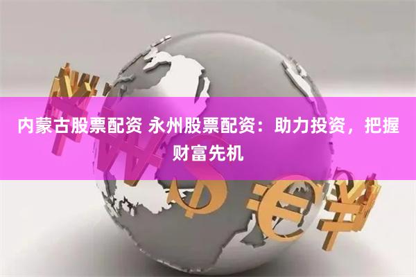 内蒙古股票配资 永州股票配资：助力投资，把握财富先机