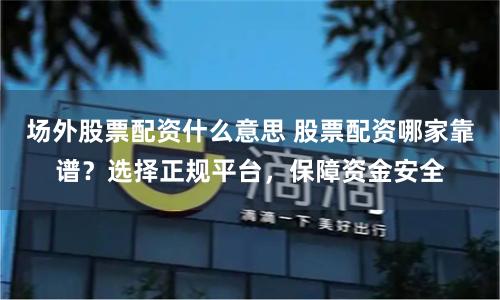 场外股票配资什么意思 股票配资哪家靠谱？选择正规平台，保障资金安全