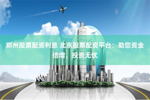 郑州股票配资利息 北京股票配资平台：助您资金倍增，投资无忧