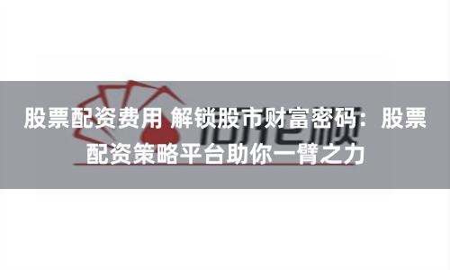 股票配资费用 解锁股市财富密码：股票配资策略平台助你一臂之力