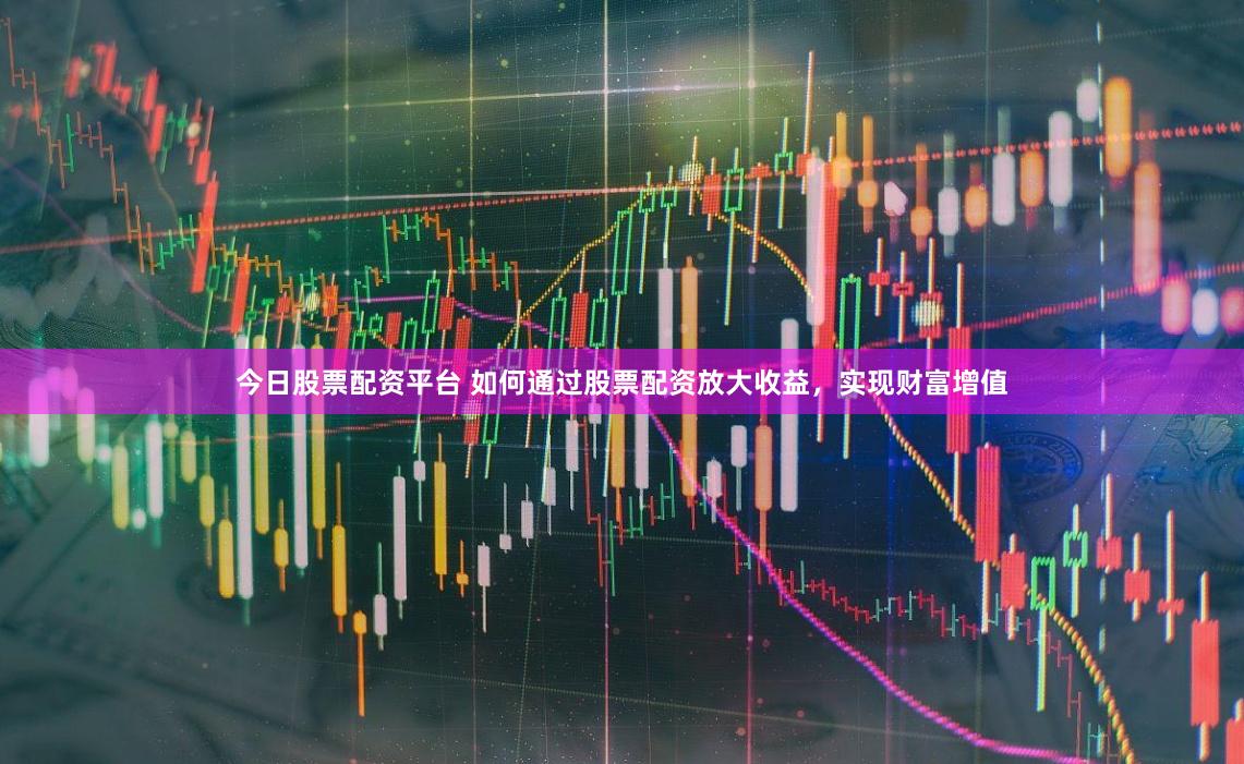 今日股票配资平台 如何通过股票配资放大收益，实现财富增值