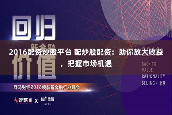 2016配资炒股平台 配炒股配资：助你放大收益，把握市场机遇