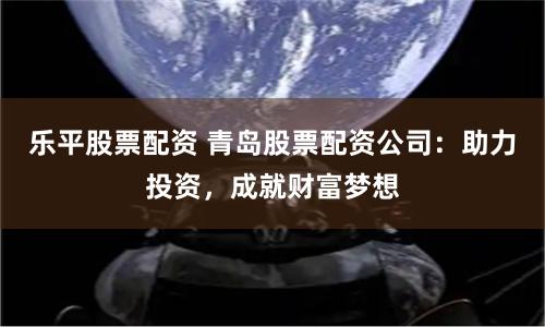 乐平股票配资 青岛股票配资公司：助力投资，成就财富梦想