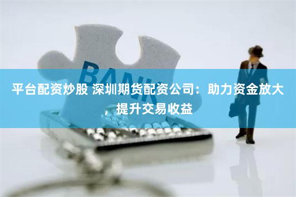 平台配资炒股 深圳期货配资公司：助力资金放大，提升交易收益