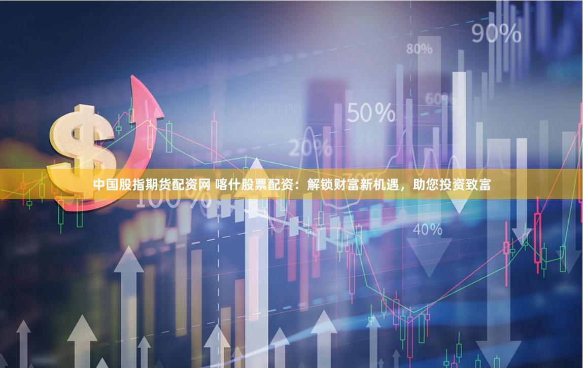 中国股指期货配资网 喀什股票配资：解锁财富新机遇，助您投资致富