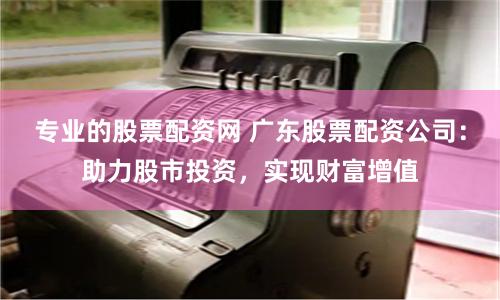 专业的股票配资网 广东股票配资公司：助力股市投资，实现财富增值