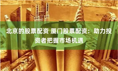 北京的股票配资 厦门股票配资：助力投资者把握市场机遇