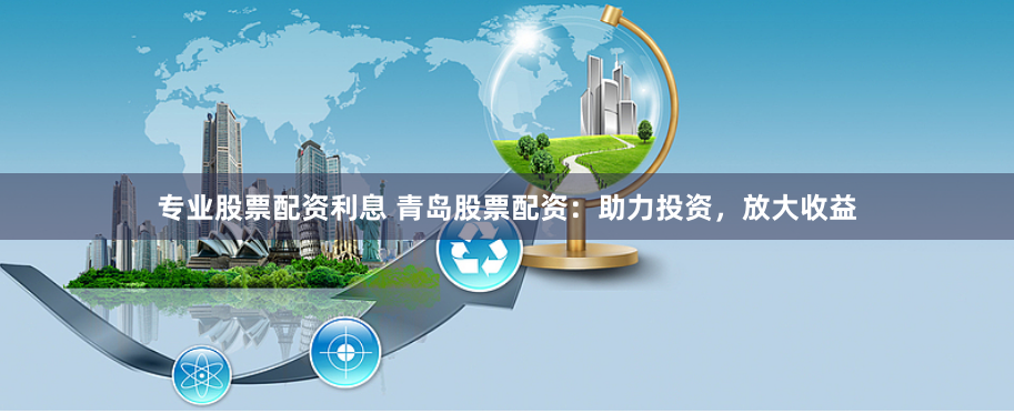 专业股票配资利息 青岛股票配资：助力投资，放大收益