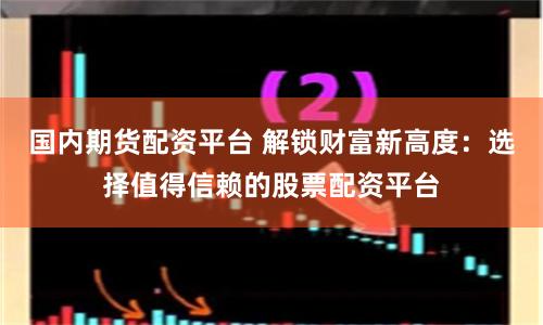 国内期货配资平台 解锁财富新高度：选择值得信赖的股票配资平台