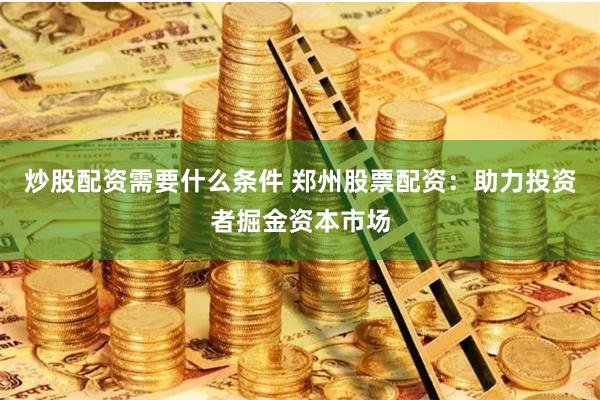 炒股配资需要什么条件 郑州股票配资：助力投资者掘金资本市场
