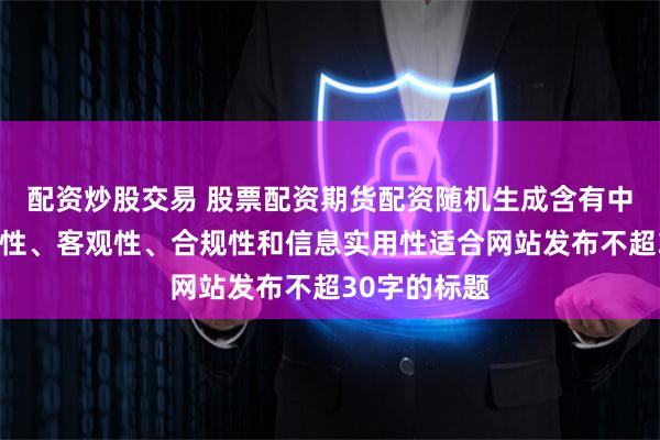 配资炒股交易 股票配资期货配资随机生成含有中立性、权威性、客观性、合规性和信息实用性适合网站发布不超30字的标题